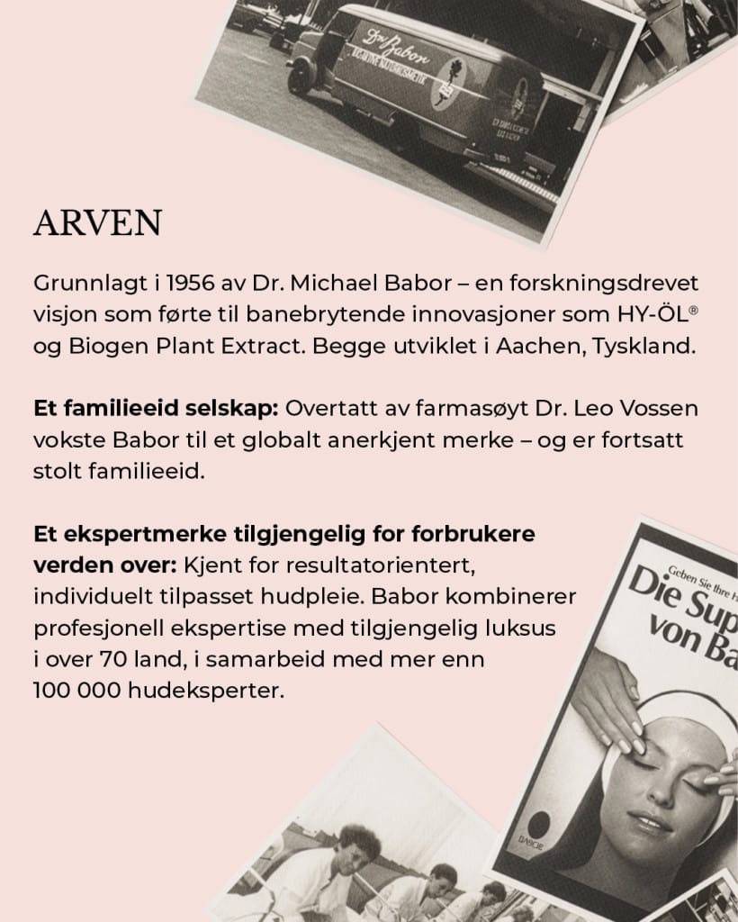 ARVEN – Grunnlagt i 1956 av Dr. Michael Babor – en forskningsdrevet visjon som førte til banebrytende innovasjoner som HY-ÖL® og Biogen Plant Extract. Begge utviklet i Aachen, Tyskland. Et familieeid selskap: Overtatt av farmasøyt Dr. Leo Vossen vokste Babor til et globalt anerkjent merke – og er fortsatt stolt familieeid. Et ekspertmerke tilgjengelig for forbrukere verden over: Kjent for resultatorientert, individuelt tilpasset hudpleie. Babor kombinerer profesjonell ekspertise med tilgjengelig luksus i over 70 land, i samarbeid med mer enn 100 000 hudeksperter.